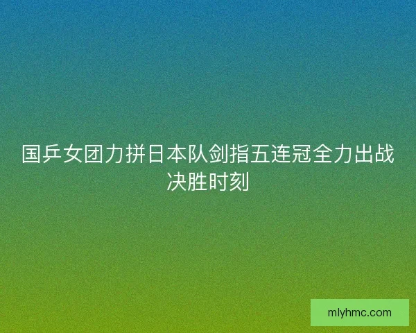 国乒女团力拼日本队剑指五连冠全力出战决胜时刻