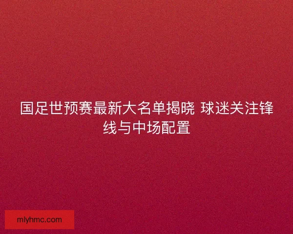 国足世预赛最新大名单揭晓 球迷关注锋线与中场配置