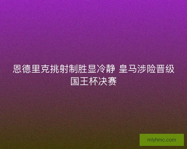 恩德里克挑射制胜显冷静 皇马涉险晋级国王杯决赛