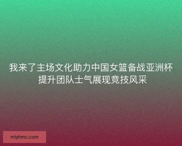 我来了主场文化助力中国女篮备战亚洲杯 提升团队士气展现竞技风采