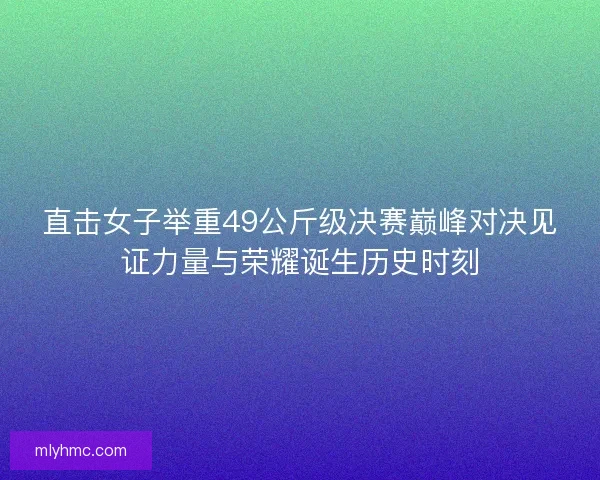 直击女子举重49公斤级决赛巅峰对决见证力量与荣耀诞生历史时刻