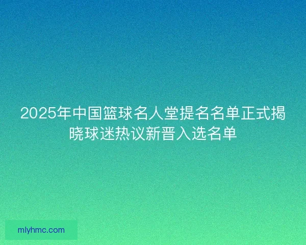 2025年中国篮球名人堂提名名单正式揭晓球迷热议新晋入选名单