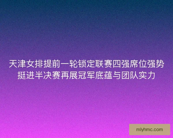 天津女排提前一轮锁定联赛四强席位强势挺进半决赛再展冠军底蕴与团队实力