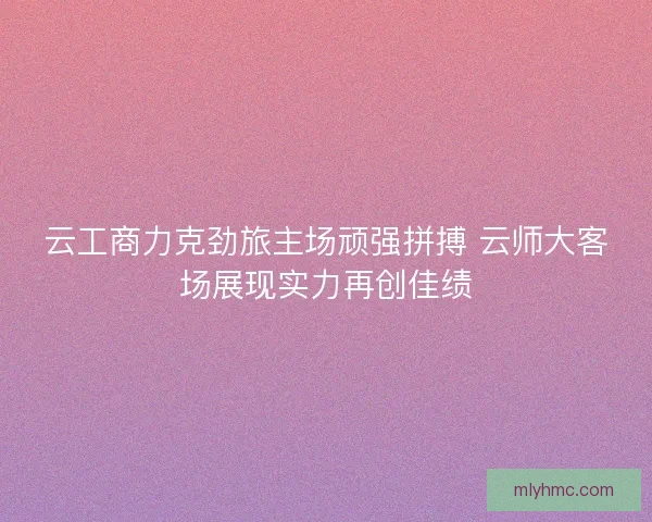 云工商力克劲旅主场顽强拼搏 云师大客场展现实力再创佳绩