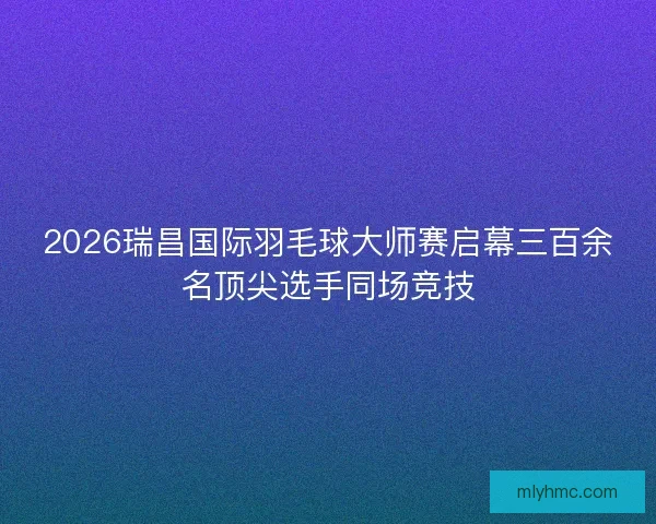 2026瑞昌国际羽毛球大师赛启幕三百余名顶尖选手同场竞技