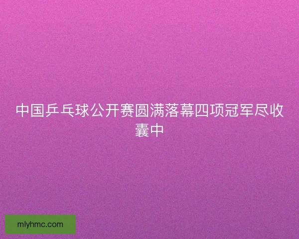 中国乒乓球公开赛圆满落幕四项冠军尽收囊中