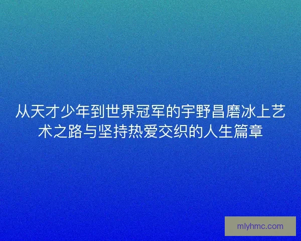 从天才少年到世界冠军的宇野昌磨冰上艺术之路与坚持热爱交织的人生篇章