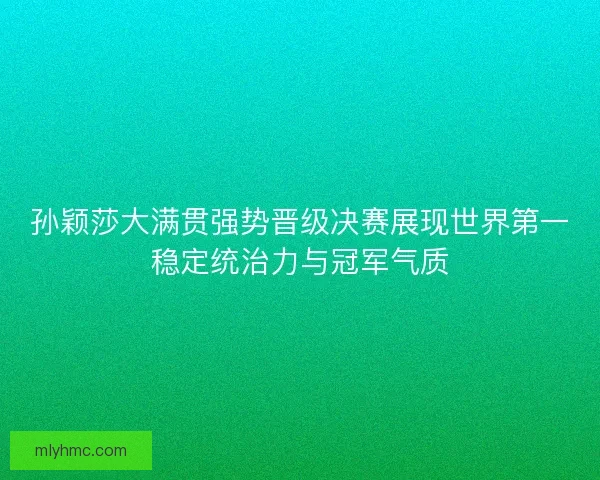 孙颖莎大满贯强势晋级决赛展现世界第一稳定统治力与冠军气质