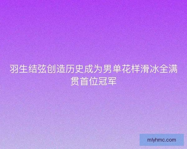 羽生结弦创造历史成为男单花样滑冰全满贯首位冠军 羽生结弦创造历史成为男单花样滑冰全满贯首位冠军