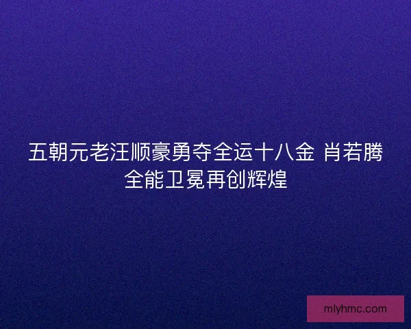 五朝元老汪顺豪勇夺全运十八金 肖若腾全能卫冕再创辉煌